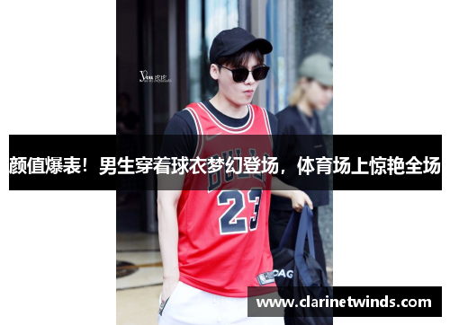 颜值爆表！男生穿着球衣梦幻登场，体育场上惊艳全场